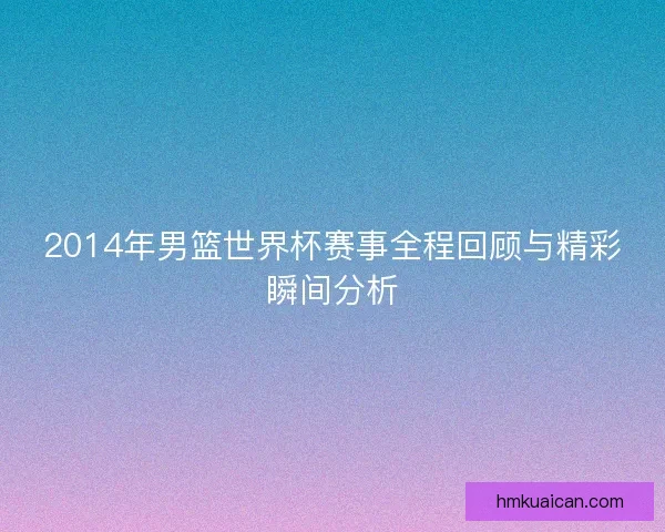 2014年男篮世界杯赛事全程回顾与精彩瞬间分析 2014年男篮世界杯赛事全程回顾与精彩瞬间分析
