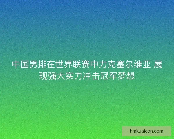 中国男排在世界联赛中力克塞尔维亚 展现强大实力冲击冠军梦想