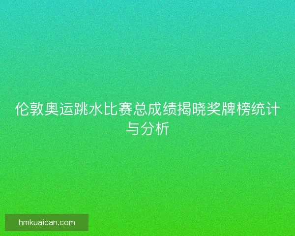 伦敦奥运跳水比赛总成绩揭晓奖牌榜统计与分析 伦敦奥运跳水比赛总成绩揭晓奖牌榜统计与分析