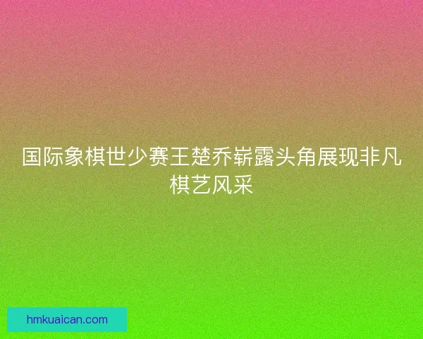 国际象棋世少赛王楚乔崭露头角展现非凡棋艺风采