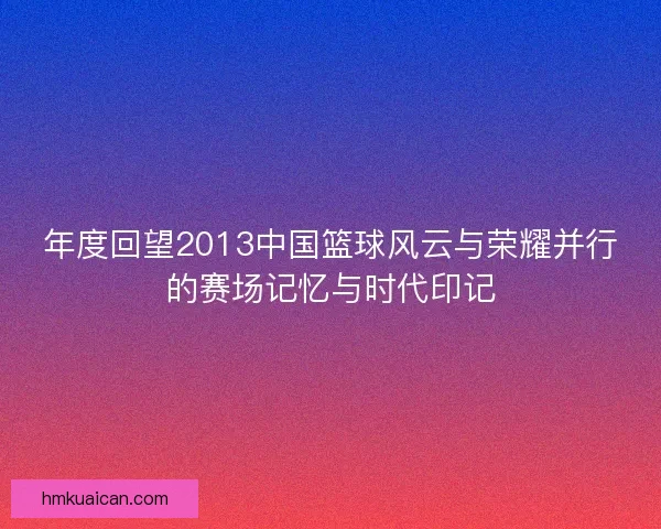 年度回望2013中国篮球风云与荣耀并行的赛场记忆与时代印记 年度回望2013中国篮球风云与荣耀并行的赛场记忆与时代印记