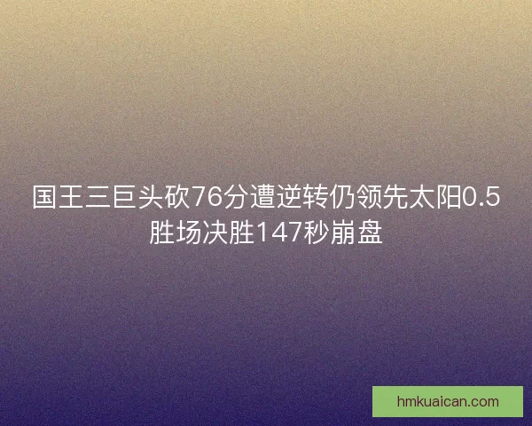 国王三巨头砍76分遭逆转仍领先太阳0.5胜场决胜147秒崩盘