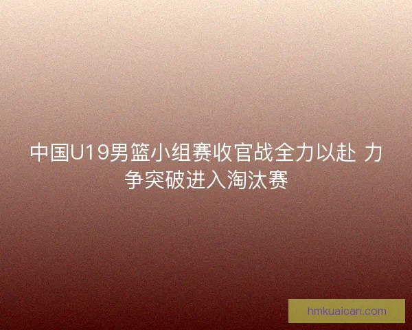 中国U19男篮小组赛收官战全力以赴 力争突破进入淘汰赛