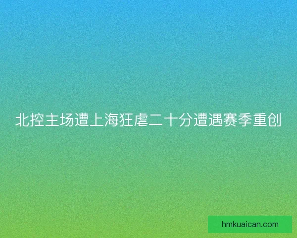 北控主场遭上海狂虐二十分遭遇赛季重创