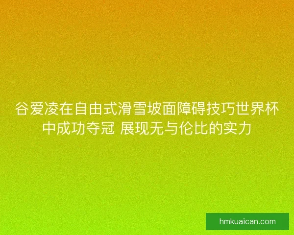 谷爱凌在自由式滑雪坡面障碍技巧世界杯中成功夺冠 展现无与伦比的实力
