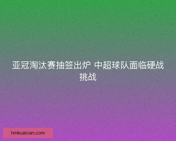 亚冠淘汰赛抽签出炉 中超球队面临硬战挑战 亚冠淘汰赛抽签出炉 中超球队面临硬战挑战
