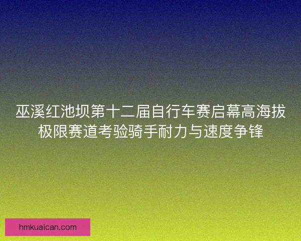 巫溪红池坝第十二届自行车赛启幕高海拔极限赛道考验骑手耐力与速度争锋