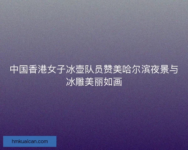 中国香港女子冰壶队员赞美哈尔滨夜景与冰雕美丽如画 中国香港女子冰壶队员赞美哈尔滨夜景与冰雕美丽如画