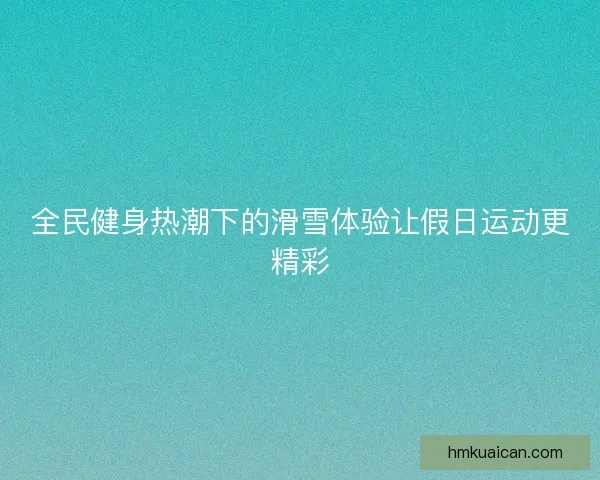 全民健身热潮下的滑雪体验让假日运动更精彩 全民健身热潮下的滑雪体验让假日运动更精彩