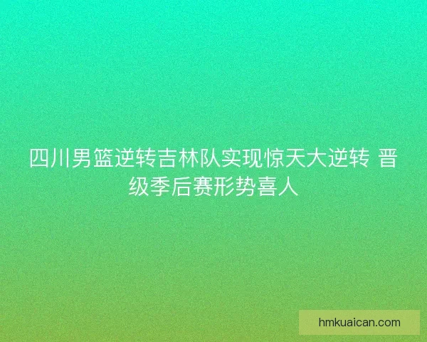 四川男篮逆转吉林队实现惊天大逆转 晋级季后赛形势喜人