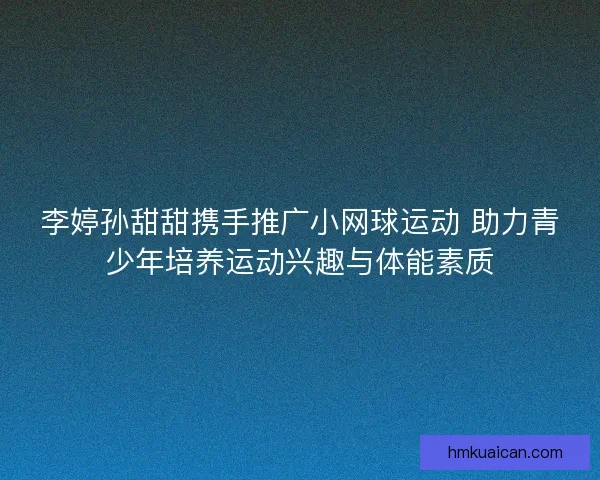 李婷孙甜甜携手推广小网球运动 助力青少年培养运动兴趣与体能素质