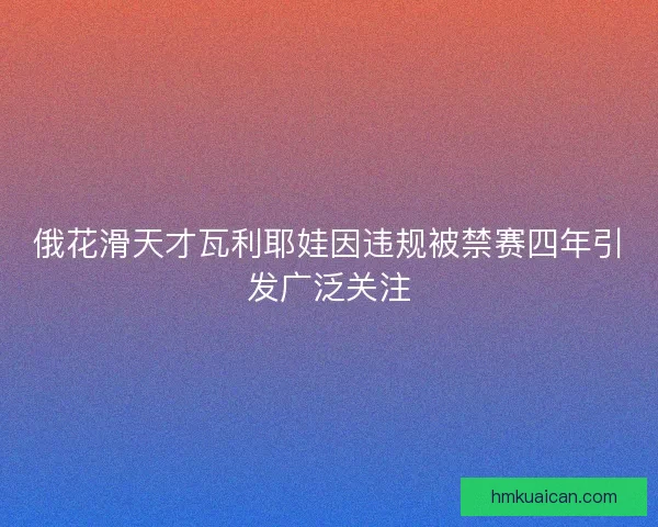俄花滑天才瓦利耶娃因违规被禁赛四年引发广泛关注