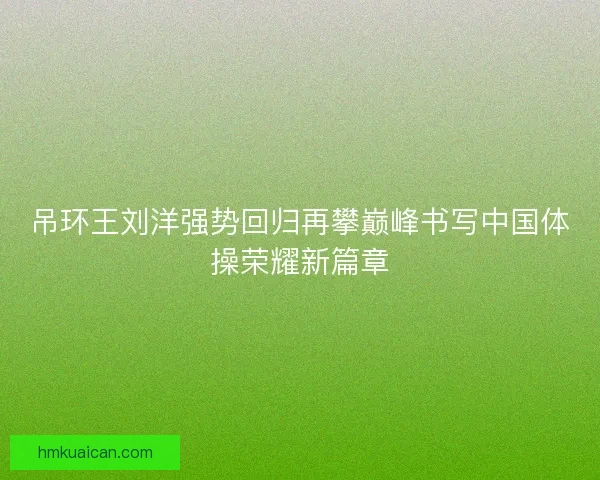 吊环王刘洋强势回归再攀巅峰书写中国体操荣耀新篇章