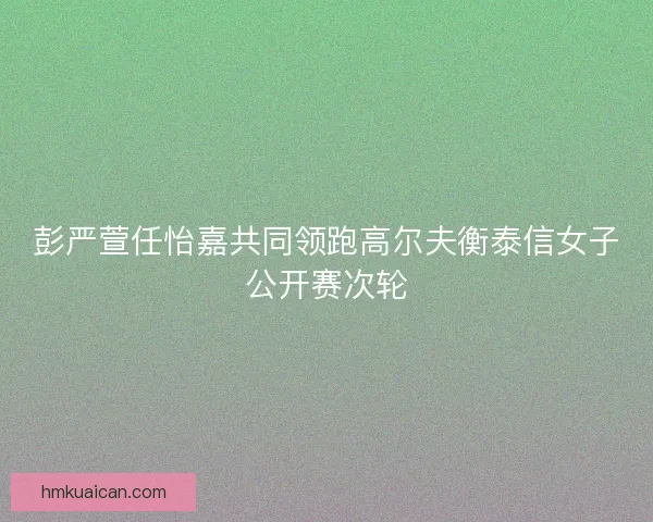 彭严萱任怡嘉共同领跑高尔夫衡泰信女子公开赛次轮