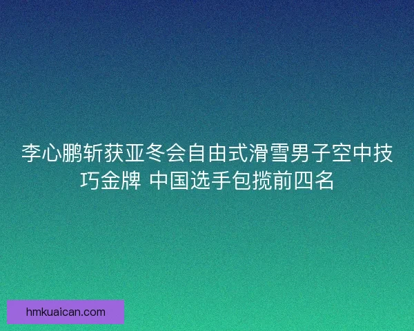 李心鹏斩获亚冬会自由式滑雪男子空中技巧金牌 中国选手包揽前四名