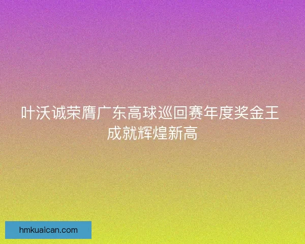 叶沃诚荣膺广东高球巡回赛年度奖金王 成就辉煌新高