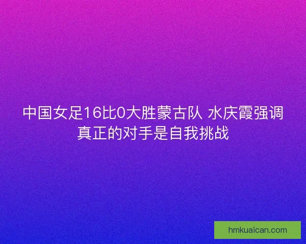 中国女足16比0大胜蒙古队 水庆霞强调真正的对手是自我挑战 中国女足16比0大胜蒙古队 水庆霞强调真正的对手是自我挑战