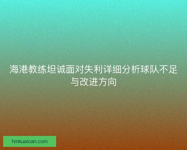海港教练坦诚面对失利详细分析球队不足与改进方向