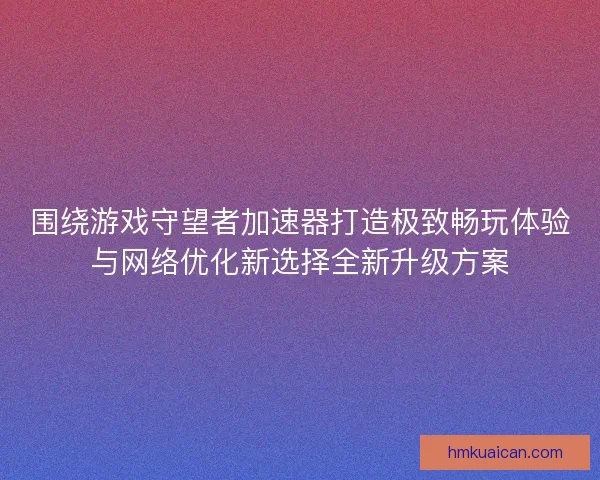 围绕游戏守望者加速器打造极致畅玩体验与网络优化新选择全新升级方案