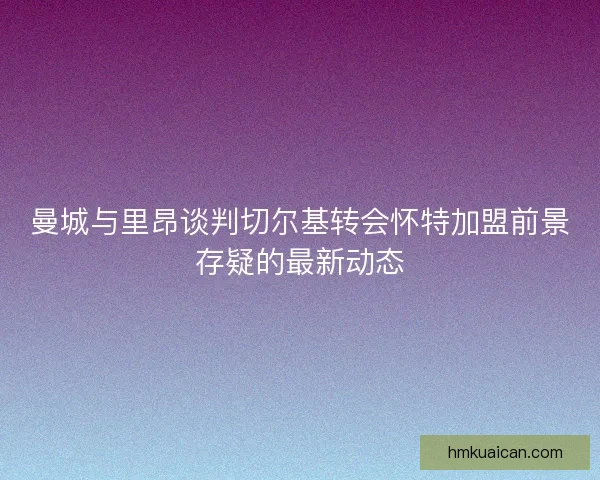 曼城与里昂谈判切尔基转会怀特加盟前景存疑的最新动态