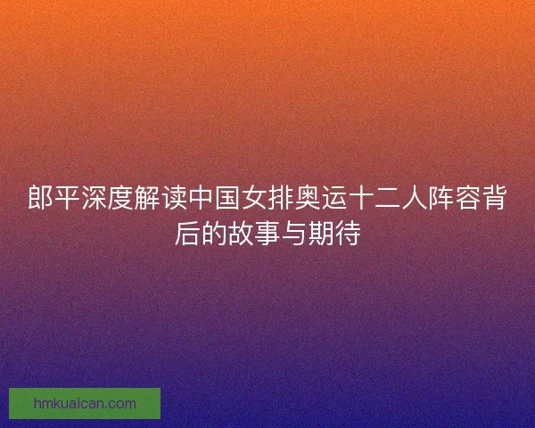 郎平深度解读中国女排奥运十二人阵容背后的故事与期待
