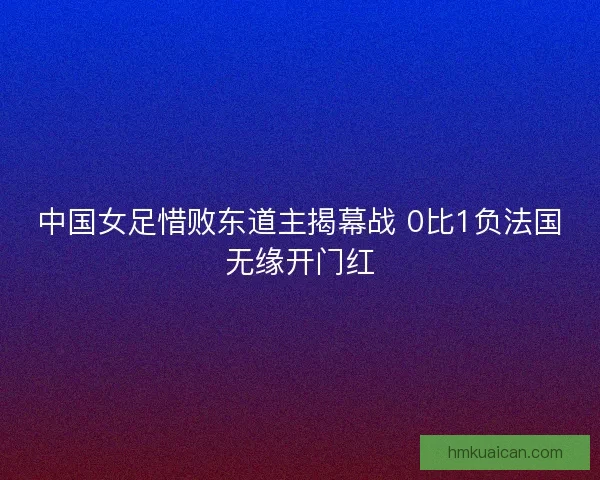 中国女足惜败东道主揭幕战 0比1负法国无缘开门红 中国女足惜败东道主揭幕战 0比1负法国无缘开门红